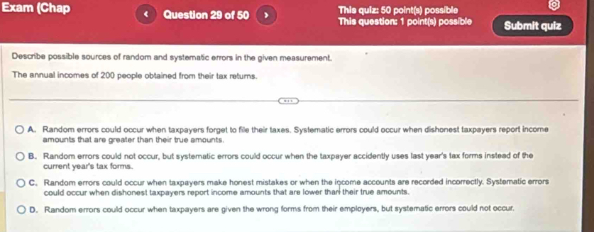 Exam (Chap < Question 29 of 50 This quiz: 50 point(s) possible
This question: 1 point(s) possible Submit quiz
Describe possible sources of random and systematic errors in the given measurement.
The annual incomes of  200 people obtained from their tax returs.
A. Random errors could occur when taxpayers forget to file their taxes. Systematic errors could occur when dishonest taxpayers report income
amounts that are greater than their true amounts.
B. Random errors could not occur, but systematic errors could occur when the taxpayer accidently uses last year's tax forms instead of the
current year's tax forms.
C. Random errors could occur when taxpayers make honest mistakes or when the income accounts are recorded incorrectly. Systematic errors
could occur when dishonest taxpayers report income amounts that are lower than their true amounts.
D. Random errors could occur when taxpayers are given the wrong forms from their employers, but systematic errors could not occur.