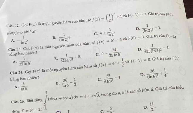 Câu ?2. Gọi F(x) là một nguyên hàm của hàm số f(x)=( 1/2 )^x+1 và F(-1)=3
Giá trị của F(0)
D.
bằng bao nhiêu?
A. - 1/ln 2 . B. frac 1(ln 2)^2. C. 4+ 1/ln 2 . frac 1(ln 2)^2+1. 
Câu 23. Goi F(x) là một nguyên hàm của hàm số f(x)=5^x-4 và F(0)=1. Giá trị của F(-2)
D.
bằng bao nhiêu?
A.  1/25ln 5 . B.  1/625ln 5 +8. C. 9- 24/25ln 5 . frac 1625(ln 5)^2-4. 
Câu 24. Gọi F(x) là một nguyên hàm của hàm số f(x)=6^x+ 1/2  và F(-1)=0. Giá trị của F(1)
D.
bằng bao nhiêu?
A.  6/ln 6 . B.  36/ln 6 - 1/2 . C.  35/6ln 6 +1. frac 36(ln 6)^2+ 1/4 . 
Câu 25. Biết rằng ∈tlimits _0^((frac π)2)(sin x+cos x)dx=a+bsqrt(3). , trong đó a, b là các số hữu tỉ. Giá trị của biểu
thức T=3a-2b là
C. - 5/2 . D.  11/2 .