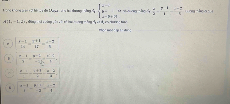 Trong không gian với hệ tọa độ Ozyz, cho hai đường thắng d_1:beginarrayl x=t y=-1-4t z=6+6tendarray. và đường thắng d_2: x/2 = (y-1)/1 = (z+2)/-5 . Đường thầng đi qua
A(1;-1;2) , đồng thời vuông góc với cả hai đường thắng d_1 và d_2 có phương trình
Chọn một đáp án đúng
A  (x-1)/14 = (y+1)/17 = (z-2)/9 .
B  (x-1)/2 = (y+1)/-1 = (z-2)/4 .
C  (x-1)/1 = (y+1)/2 = (z-2)/3 .
D  (x-1)/3 = (y+1)/-2 = (z-2)/4 .