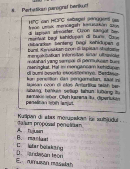 yo a
8. Perhatikan paragraf berikut!
HFC dan HCFC sebagai pengganti gas
freon untuk mencegah kerusakan ozon
di lapisan atmosfer. Ozon sangat ber-
manfaat bagi kehidupan di bumi. Ozon
diibaratkan benteng bagi kehidupan 
bumi. Kerusakan ozon di lapisan stratosfer
mengakibatkan intensitas sinar ultraviole
matahari yang sampai di permukaan bumi
meningkat. Hal ini mengancam kehidupan
di bumi beserta ekosistemnya. Berdasar.
kan penelitian dan pengamatan, saat ini
lapisan ozon di atas Antartika telah ber-
lubang, bahkan setiap tahun lubang itu
semakin lebar. Oleh karena itu, diperlukan
penelitian lebih lanjut.
Kutipan di atas merupakan isi subjudul . . .
dalam proposal penelitian.
A. tujuan
B.manfaat
C. latar belakang
D. landasan teori
E. rumusan masalah