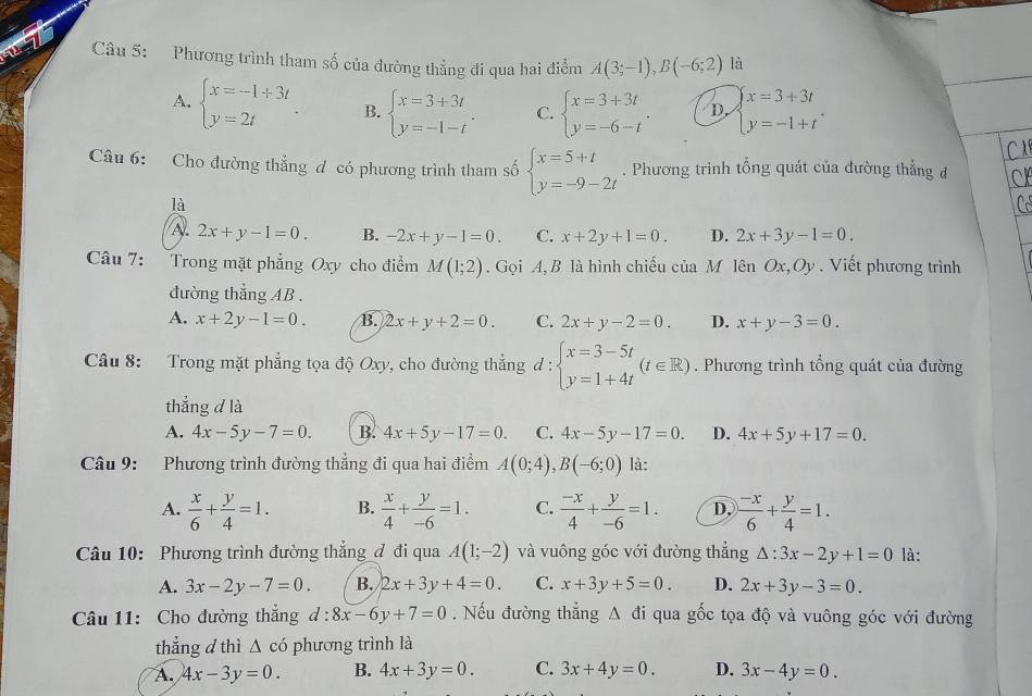 Phương trình tham số của đường thẳng đi qua hai điểm A(3;-1),B(-6;2) là
A. beginarrayl x=-1+3t y=2tendarray. . B. beginarrayl x=3+3t y=-1-tendarray. . C. beginarrayl x=3+3t y=-6-tendarray. . D. beginarrayl x=3+3t y=-1+tendarray. .
Câu 6: Cho đường thắng đ có phương trình tham số beginarrayl x=5+t y=-9-2tendarray.. Phương trình tổng quát của đường thẳng đ
là
A 2x+y-1=0. B. -2x+y-1=0. C. x+2y+1=0. D. 2x+3y-1=0.
Câu 7: Trong mặt phẳng Oxy cho điểm M(1;2). Gọi A,B là hình chiếu của M lên Ox,Oy . Viết phương trình
đường thẳng AB .
A. x+2y-1=0. B. 2x+y+2=0. C. 2x+y-2=0. D. x+y-3=0.
Câu 8: Trong mặt phẳng tọa độ Oxy, cho đường thẳng đ : beginarrayl x=3-5t y=1+4tendarray. (t∈ R). Phương trình tổng quát của đường
thẳng d là
A. 4x-5y-7=0. B. 4x+5y-17=0. C. 4x-5y-17=0. D. 4x+5y+17=0.
Câu 9: Phương trình đường thẳng đi qua hai điểm A(0;4),B(-6;0) là:
A.  x/6 + y/4 =1. B.  x/4 + y/-6 =1. C.  (-x)/4 + y/-6 =1. D.  (-x)/6 + y/4 =1.
Câu 10: Phương trình đường thẳng đ đi qua A(1;-2) và vuông góc với đường thẳng △ :3x-2y+1=0 là:
A. 3x-2y-7=0. B. 2x+3y+4=0. C. x+3y+5=0. D. 2x+3y-3=0.
Câu 11: Cho đường thắng d:8x-6y+7=0. Nếu đường thẳng △ di qua gốc tọa độ và vuông góc với đường
thẳng d thì △ cd phương trình là
A. 4x-3y=0. B. 4x+3y=0. C. 3x+4y=0. D. 3x-4y=0.