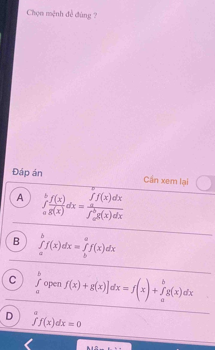 Chọn mệnh đề đúng ?
Đáp án Cần xem lại
A ∈tlimits _a^(bfrac f(x))g(x)dx=frac (∈tlimits _a)^bf(x)dx(∈tlimits _a)^bg(x)dx
B ∈tlimits _a^(bf(x)dx=∈tlimits _b^af(x)dx
C ∈tlimits _a^bopen f(x)+g(x)]dx=f(x)+∈tlimits _a^bg(x)dx
D ∈tlimits ^a)f(x)dx=0