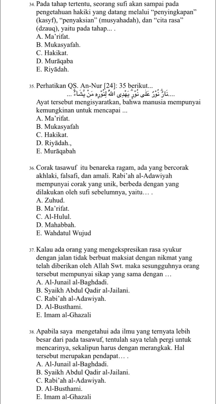 Pada tahap tertentu, seorang sufi akan sampai pada
pengetahuan hakiki yang datang melalui “penyingkapan”
(kasyf), “penyaksian” (musyahadah), dan “cita rasa”
(dzauq), yaitu pada tahap... .
A. Ma’rifat.
B. Mukasyafah.
C. Hakikat.
D. Murāqaba
E. Riyādah.
35. Perhatikan QS. An-Nur [24]: 35 berikut...
Ayat tersebut mengisyaratkan, bahwa manusia mempunyai
kemungkinan untuk mencapai ...
A. Ma’rifat.
B. Mukasyafah
C. Hakikat.
D. Riyādah.,
E. Murāqabah
36. Corak tasawuf itu benareka ragam, ada yang bercorak
akhlaki, falsafi, dan amali. Rabi’ah al-Adawiyah
mempunyai corak yang unik, berbeda dengan yang
dilakukan oleh sufi sebelumnya, yaitu… .
A. Zuhud.
B. Ma’rifat.
C. Al-Hulul.
D. Mahabbah.
E. Wahdatul Wujud
37. Kalau ada orang yang mengekspresikan rasa syukur
dengan jalan tidak berbuat maksiat dengan nikmat yang
telah diberikan oleh Allah Swt. maka sesungguhnya orang
tersebut mempunyai sikap yang sama dengan …
A. Al-Junail al-Baghdadi.
B. Syaikh Abdul Qadir al-Jailani.
C. Rabi’ah al-Adawiyah.
D. Al-Busthami.
E. Imam al-Ghazali
38. Apabila saya mengetahui ada ilmu yang ternyata lebih
besar dari pada tasawuf, tentulah saya telah pergi untuk
mencarinya, sekalipun harus dengan merangkak. Hal
tersebut merupakan pendapat… .
A. Al-Junail al-Baghdadi.
B. Syaikh Abdul Qadir al-Jailani.
C. Rabi’ah al-Adawiyah.
D. Al-Busthami.
E. Imam al-Ghazali