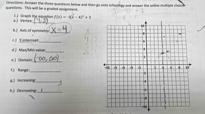 Directions: Answer the three questions below and then go onto schoology and answer the online multiple choice 
questions. This will be a graded assignment. 
1.) Graph the equation f(x)=-|(x-4)^2+3
_ 
a.) Vertex: 
b.) Axis of symmetry:_ 
c.) Y-intercept:_ 
d.) Max/Min value:_ 
e.) Domain:_ 
f.) Range:_ 
g.) Increasing:_ 
h.) Decreasing:_