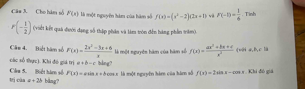 Cho hàm số F(x) là một nguyên hàm của hàm số f(x)=(x^2-2)(2x+1) và F(-1)= 1/6 . Tính
F(- 1/2 ) (viết kết quả dưới dạng số thập phân và làm tròn đến hàng phần trăm). 
Câu 4. Biết hàm số F(x)= (2x^2-3x+6)/x  là một nguyên hàm của hàm số f(x)= (ax^2+bx+c)/x^2  (với a, b, c là 
các số thực). Khi đó giá trị a+b-c bằng? 
Câu 5. Biết hàm số F(x)=asin x+bcos x là một nguyên hàm của hàm số f(x)=2sin x-cos x. Khi đó giá 
trị ciaa+2b bằng?