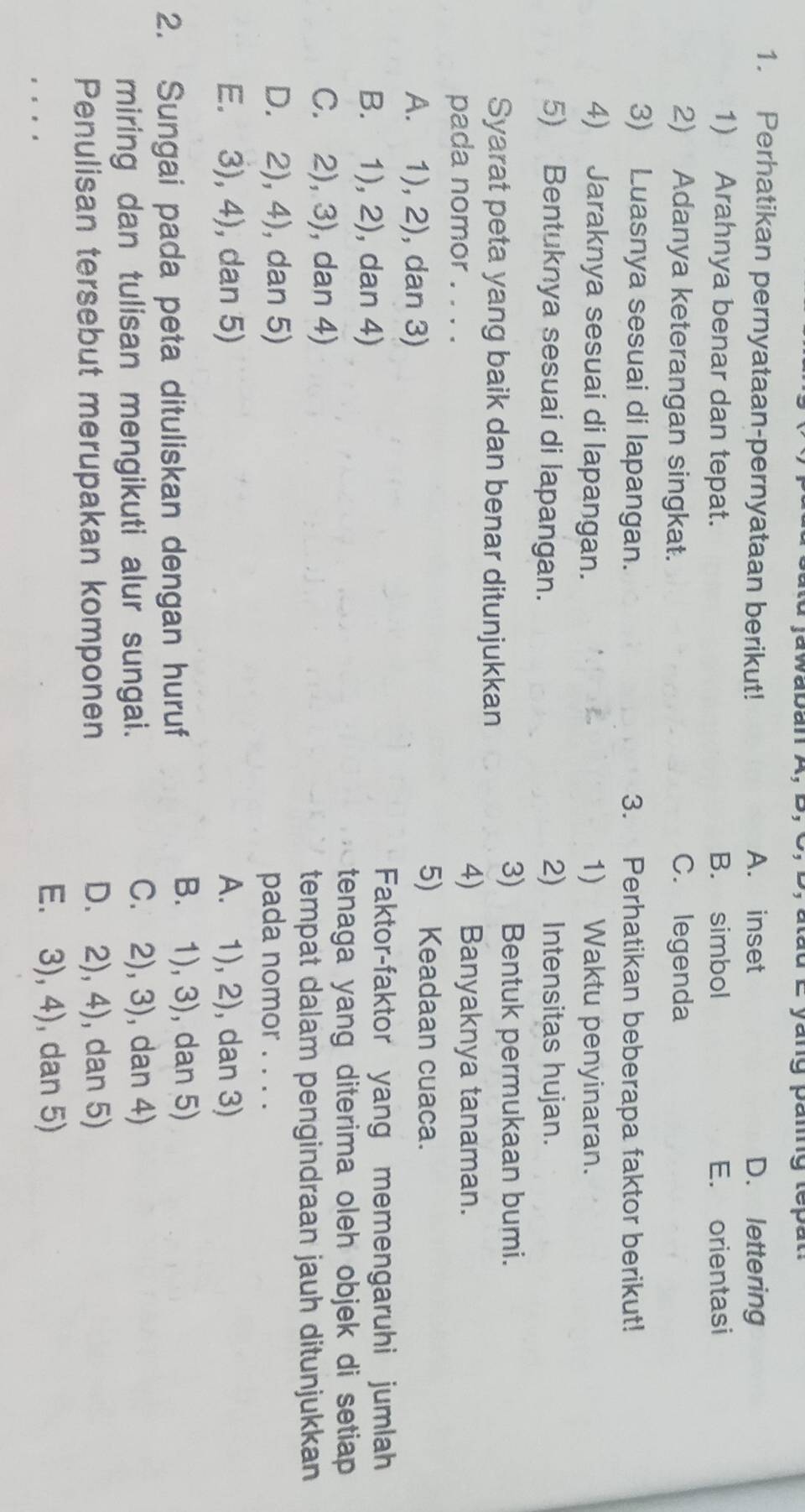 waDan A, d u L yang amg te 
1. Perhatikan pernyataan-pernyataan berikut! A. inset D. lettering
1) Arahnya benar dan tepat. B. simbol E. orientasi
2) Adanya keterangan singkat. C. legenda
3) Luasnya sesuai di lapangan. 3. Perhatikan beberapa faktor berikut!
4) Jaraknya sesuai di lapangan. 1) Waktu penyinaran.
5) Bentuknya sesuai di lapangan. 2) Intensitas hujan.
Syarat peta yang baik dan benar ditunjukkan
3) Bentuk permukaan bumi.
pada nomor . . . .
4) Banyaknya tanaman.
A. 1), 2), dan 3)
5) Keadaan cuaca.
B. 1), 2), dan 4)
Faktor-faktor yang memengaruhi jumlah
tenaga yang diterima oleh objek di setiap
C. 2), 3), dan 4)
tempat dalam pengindraan jauh ditunjukkan
D. 2), 4), dan 5) pada nomor . . . .
E. 3), 4), dan 5) A. 1), 2), dan 3)
2. Sungai pada peta dituliskan dengan huruf
B. 1), 3), dan 5)
miring dan tulisan mengikuti alur sungai.
C. 2), 3), dan 4)
Penulisan tersebut merupakan komponen D. 2), 4), dan 5)
E. 3), 4), dan 5)