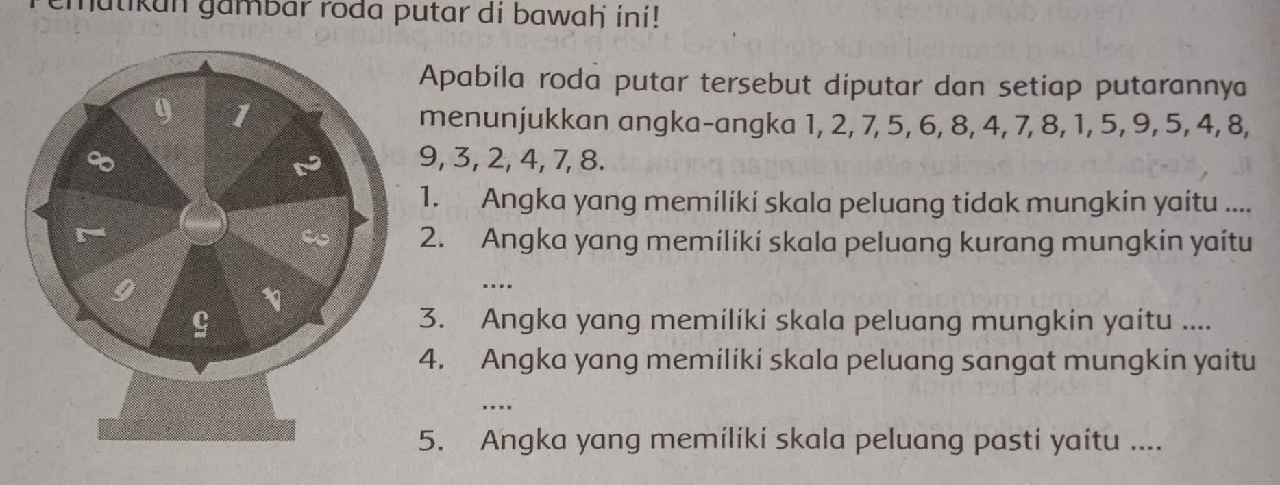 emutikun gambar roda putar di bawaḥ ini! 
Apabila roda putar tersebut diputar dan setiap putarannya 
menunjukkan angka-angka 1, 2, 7, 5, 6, 8, 4, 7, 8, 1, 5, 9, 5, 4, 8,
9, 3, 2, 4, 7, 8. 
1. Angka yang memiliki skala peluang tidak mungkin yaitu .... 
2. Angka yang memiliki skala peluang kurang mungkin yaitu 
* - - - 
3. Angka yang memiliki skala peluang mungkin yaitu .... 
4. Angka yang memiliki skala peluang sangat mungkin yaitu 
.... 
5. Angka yang memiliki skala peluang pasti yaitu ....