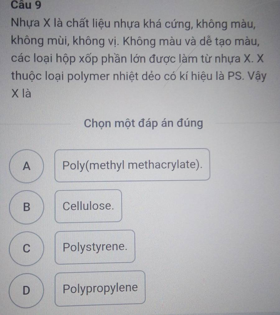 Nhựa X là chất liệu nhựa khá cứng, không màu,
không mùi, không vị. Không màu và dễ tạo màu,
các loại hộp xốp phần lớn được làm từ nhựa X. X
thuộc loại polymer nhiệt dẻo có kí hiệu là PS. Vậy
X là
Chọn một đáp án đúng
A Poly(methyl methacrylate).
B Cellulose.
C Polystyrene.
D Polypropylene