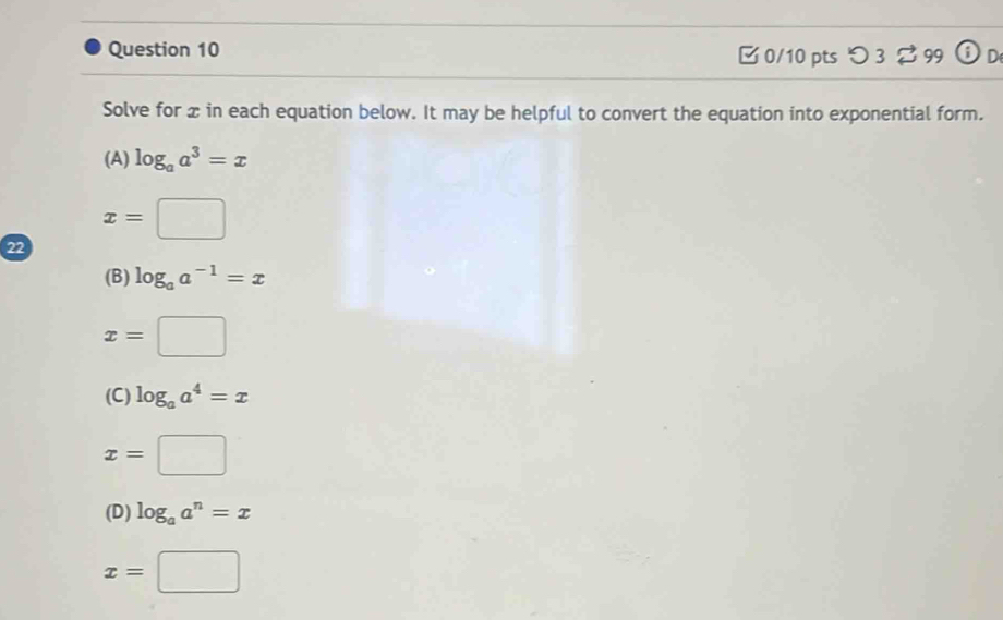 □ 0/10 pts つ 3 $ 99 D
Solve for x in each equation below. It may be helpful to convert the equation into exponential form.
(A) log _aa^3=x
x=□
22
(B) log _aa^(-1)=x
x=□
(C) log _aa^4=x
x=□
(D) log _aa^n=x
x=□