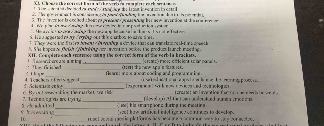 Choose the correct form of the verb to complete each sentence. 
1. The scientist decided to study / studying the latest invention in detail. 
2. The government is considering to fund /funding the invention due to its potential. 
3. The inventor is excited about to present / presenting her new invention at the conference 
4. We plan to use / using this new device in our production system. 
5. He avoids to use / using the new app because he thinks it’s not effective. 
6. He suggested to try /trying out this chatbox to save time. 
7. They were the first to invent / inventing a device that can translate real-time speech. 
8. She hopes to finish / finishing her invention before the product launch meeting. 
XII. Complete each sentence using the correct form of the verb in brackets. 
1. Researchers are aiming_ (create) more efficient solar panels. 
2. They finished_ (test) the new app’s features. 
3. I hope _(learn) more about coding and programming. 
4. Teachers often suggest _(use) educational apps to enhance the learning process. 
5. Scientists enjoy _(experiment) with new devices and technologies. 
6. By not researching the market, we risk _(create) an invention that no one needs or wants. 
7. Technologists are trying _(develop) AI that can understand human emotions. 
8. He admitted _(use) his smartphone during the meeting. 
9. It is exciting _(see) how artificial intelligence continues to develop. 
10. _(use) social media platforms has become a common way to stay connected. 
VIIL Dead the fallewing nessags and mark the letter A. B. C or D to indisals the s