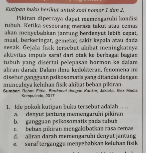 Kutipan buku berikut untuk soal nomor 1 dan 2.
Pikiran dipercaya dapat memengaruhi kondisi
tubuh. Ketika seseorang merasa takut atau cemas
akan menyebabkan jantung berdenyut lebih cepat,
mual, berkeringat, gemetar, sakit kepala atau dada
sesak. Gejala fisik tersebut akibat meningkatnya
aktivitas impuls saraf dari otak ke berbagai bagian
tubuh yang disertai pelepasan hormon ke dalam
aliran darah. Dalam ilmu kedokteran, fenomena ini
disebut gangguan psikosomatis yang ditandai dengan
munculnya keluhan fisik akibat beban pikiran.
Sumber: Rahmi Fitria, Berdamai dengan Kanker, Jakarta, Elex Media
Komputindo, 2017
1. Ide pokok kutipan buku tersebut adalah . . . .
a. denyut jantung memengaruhi pikiran
b. gangguan psikosomatis pada tubuh
c. beban pikiran mengakibatkan rasa cemas
d. aliran darah memengaruhi denyut jantung
e. saraf terganggu menyebabkan keluhan fisik