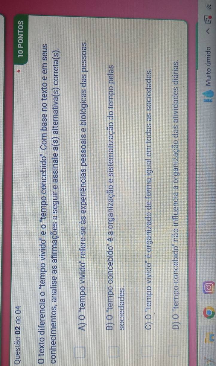 de 04 10 PONTOS
O texto diferencia o "tempo vivido" e o "tempo concebido". Com base no texto e em seus
conhecimentos, analise as afirmações a seguir e assinale a(s) alternativa(s) correta(s).
A) O "tempo vivido" refere-se às experiências pessoais e biológicas das pessoas.
B) O 'tempo concebido" é a organização e sistematização do tempo pelas
sociedades.
C) O 'tempo vivido" é organizado de forma igual em todas as sociedades.
D) O "tempo concebido" não influencia a organização das atividades diárias.
Muito úmido