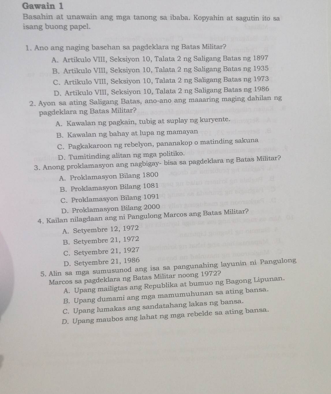 Gawain 1
Basahin at unawain ang mga tanong sa ibaba. Kopyahin at sagutin ito sa
isang buong papel.
1. Ano ang naging basehan sa pagdeklara ng Batas Militar?
A. Artikulo VIII, Seksiyon 10, Talata 2 ng Saligang Batas ng 1897
B. Artikulo VIII, Seksiyon 10, Talata 2 ng Saligang Batas ng 1935
C. Artikulo VIII, Seksiyon 10, Talata 2 ng Saligang Batas ng 1973
D. Artikulo VIII, Seksiyon 10, Talata 2 ng Saligang Batas ng 1986
2. Ayon sa ating Saligang Batas, ano-ano ang maaaring maging dahilan ng
pagdeklara ng Batas Militar?
A. Kawalan ng pagkain, tubig at suplay ng kuryente.
B. Kawalan ng bahay at lupa ng mamayan
C. Pagkakaroon ng rebelyon, pananakop o matinding sakuna
D. Tumitinding alitan ng mga politiko.
3. Anong proklamasyon ang nagbigay- bisa sa pagdeklara ng Batas Militar?
A. Proklamasyon Bilang 1800
B. Proklamasyon Bilang 1081
C. Proklamasyon Bilang 1091
D. Proklamasyon Bilang 2000
4. Kailan nilagdaan ang ni Pangulong Marcos ang Batas Militar?
A. Setyembre 12, 1972
B. Setyembre 21, 1972
C. Setyembre 21, 1927
D. Setyembre 21, 1986
5. Alin sa mga sumusunod ang isa sa pangunahing layunin ni Pangulong
Marcos sa pagdeklara ng Batas Militar noong 1972?
A. Upang mailigtas ang Republika at bumuo ng Bagong Lipunan.
B. Upang dumami ang mga mamumuhunan sa ating bansa.
C. Upang lumakas ang sandatahang lakas ng bansa.
D. Upang maubos ang lahat ng mga rebelde sa ating bansa.