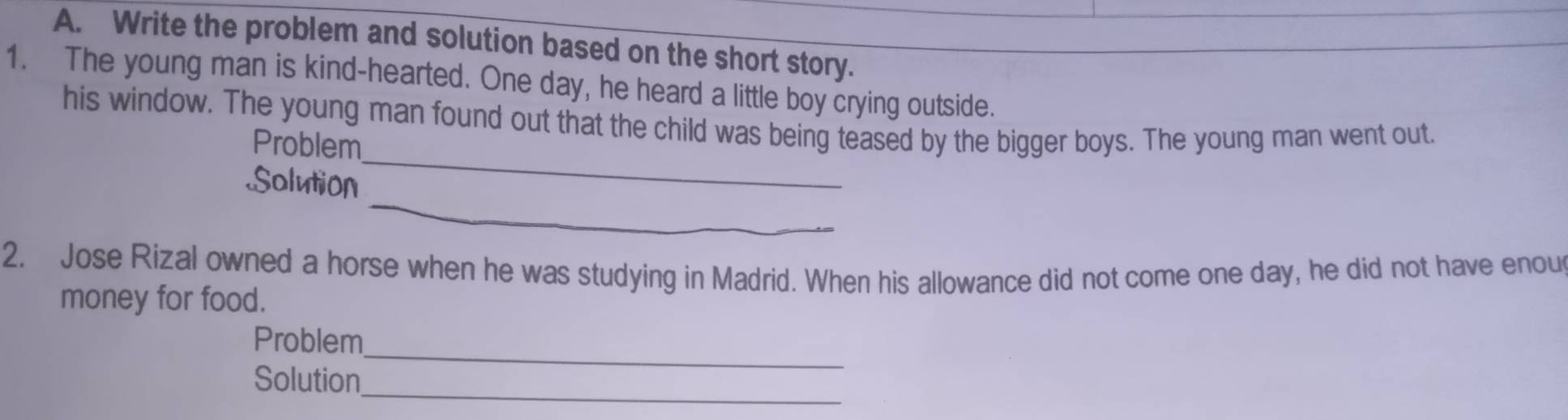 Write the problem and solution based on the short story. 
1. The young man is kind-hearted. One day, he heard a little boy crying outside. 
his window. The young man found out that the child was being teased by the bigger boys. The young man went out. 
Problem 
_ 
Solution 
_ 
2. Jose Rizal owned a horse when he was studying in Madrid. When his allowance did not come one day, he did not have enou 
money for food. 
_ 
Problem 
Solution_