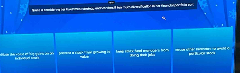 Grace is considering her investment strategy and wonders if too much diversification in her financial portfolio can; .
dilute the value of big gains on an prevent a stock from growing in keep stock fund managers from cause other investors to avoid a
individual stock value doing their jobs particular stock