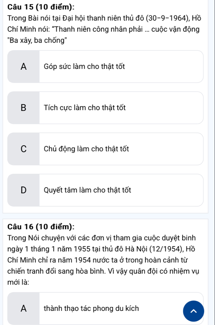 Trong Bài nói tại Đại hội thanh niên thủ đô (30-9-1964) , Hồ
Chí Minh nói: “Thanh niên công nhân phải ... cuộc vận động
"Ba xây, ba chống'
A Góp sức làm cho thật tốt
B Tích cực làm cho thật tốt
C Chủ động làm cho thật tốt
DQuyết tâm làm cho thật tốt
Câu 16 (10 điểm):
Trong Nói chuyện với các đơn vị tham gia cuộc duyệt binh
ngày 1 tháng 1 năm 1955 tại thủ đô Hà Nội (12/1954), Hồ
Chí Minh chỉ ra năm 1954 nước ta ở trong hoàn cảnh từ
chiến tranh đổi sang hòa bình. Vì vậy quân đội có nhiệm vụ
mới là:
A thành thạo tác phong du kích