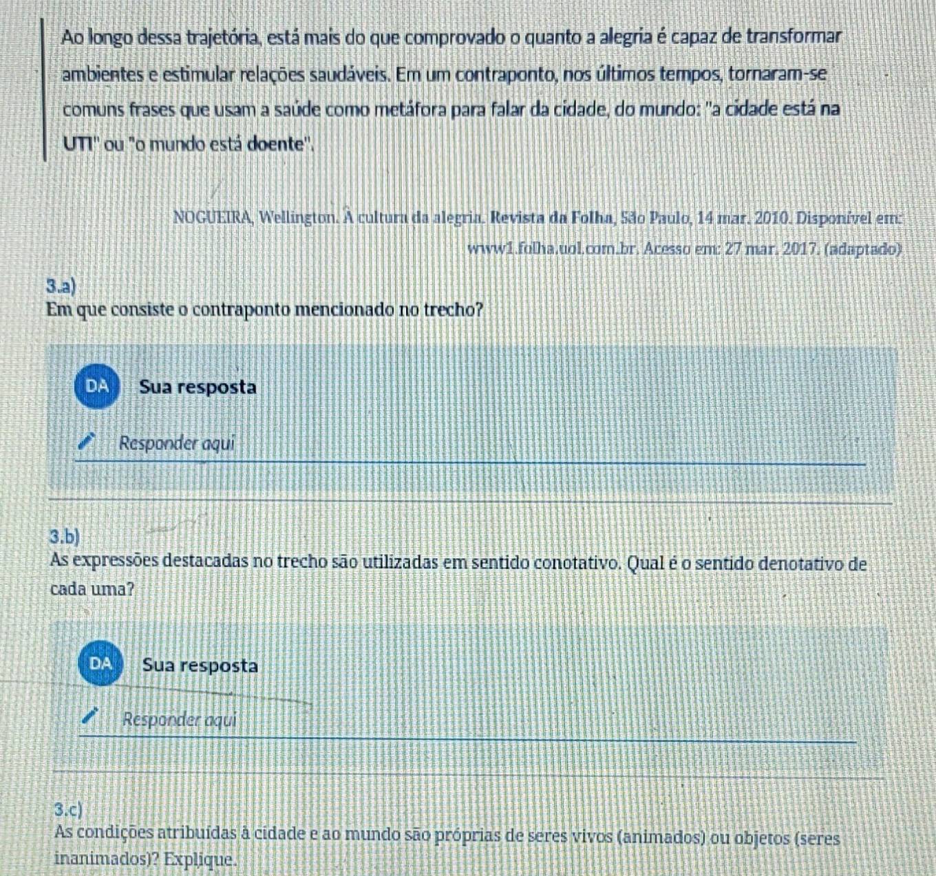 Ao longo dessa trajetória, está mais do que comprovado o quanto a alegria é capaz de transformar 
ambientes e estimular relações saudáveis. Em um contraponto, nos últimos tempos, tornaram-se 
comuns frases que usam a saúde como metáfora para falar da cidade, do mundo: "a cidade está na 
UTI'' ou "o mundo está doente''. 
NOGUEIRA, Wellington. À cultura da alegria. Revista da Folha, São Paulo, 14 mar. 2010. Disponível em: 
www1.folha.uol.com.br. Acesso em: 27 mar. 2017. (adaptado) 
3.a) 
Em que consiste o contraponto mencionado no trecho? 
DA Sua resposta 
Responder aqui 
3.b) 
As expressões destacadas no trecho são utilizadas em sentido conotativo. Qual é o sentido denotativo de 
cada uma? 
DA Sua resposta 
Responder aqui 
3.c) 
As condições atribuídas à cidade e ao mundo são próprias de seres vivos (animados) ou objetos (seres 
inanimados)? Explique.