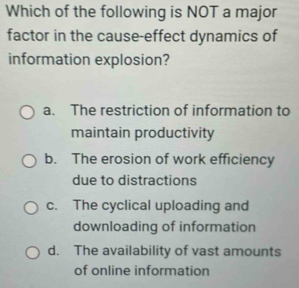 Which of the following is NOT a major
factor in the cause-effect dynamics of
information explosion?
a. The restriction of information to
maintain productivity
b. The erosion of work efficiency
due to distractions
c. The cyclical uploading and
downloading of information
d. The availability of vast amounts
of online information