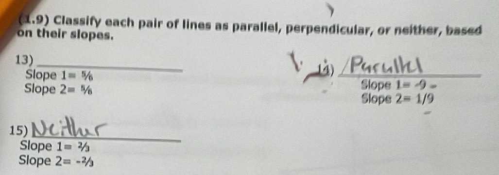 (1.9) Classify each pair of lines as parallel, perpendicular, or neither, based 
on their slopes. 
_ 
13) 
Pus 
Slope 1=^5/_6
Slope 2=^5/_6 Slope 1=-9
Slops 2=1/9
15)_ 
Slope 1=2/3
Slope 2=-^2/_3