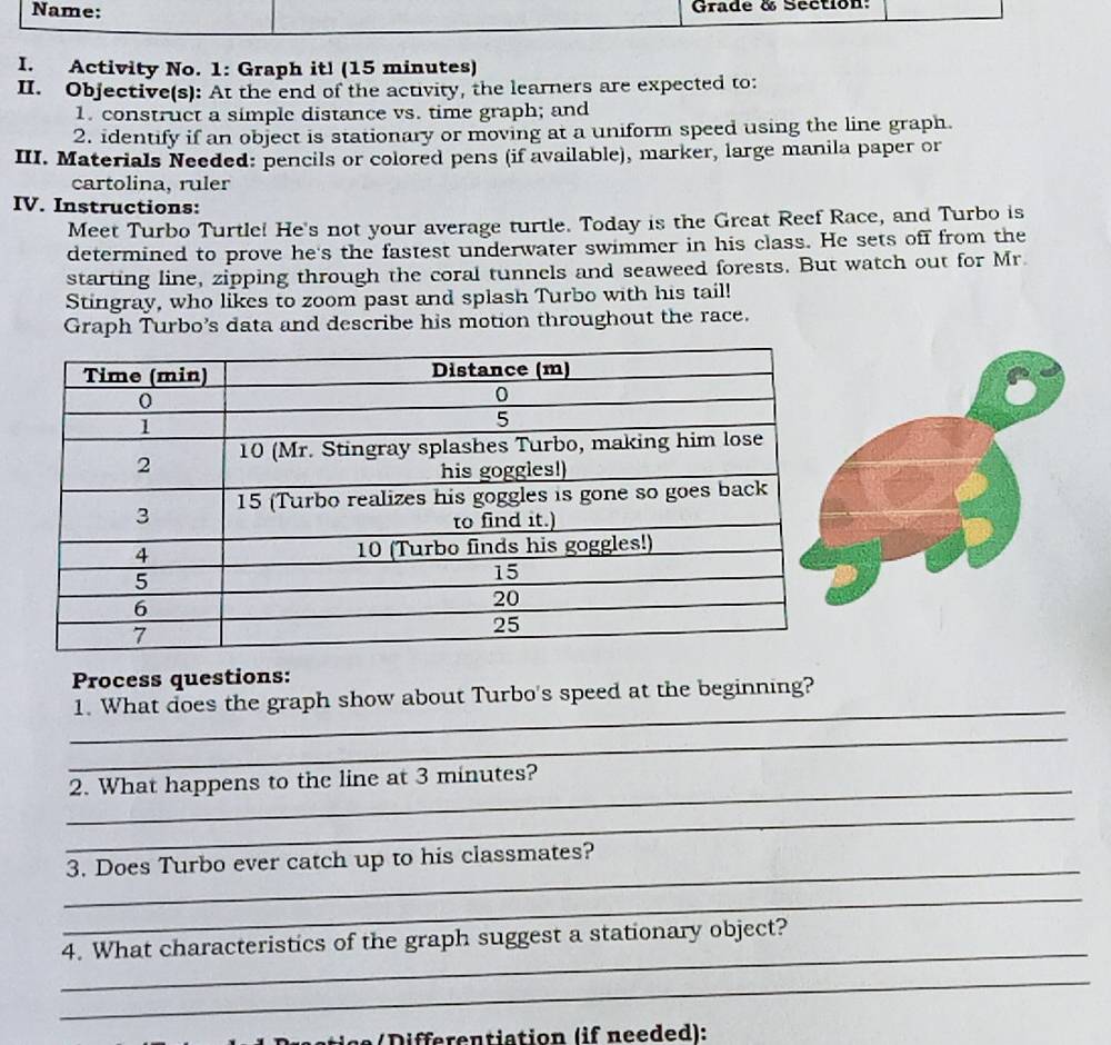 Name: Grade & Section: 
I. Activity No. 1: Graph it! (15 minutes) 
II. Objective(s): At the end of the activity, the learners are expected to: 
1. construct a simple distance vs. time graph; and 
2. identify if an object is stationary or moving at a uniform speed using the line graph. 
III. Materials Needed: pencils or colored pens (if available), marker, large manila paper or 
cartolina, ruler 
IV. Instructions: 
Meet Turbo Turtle! He's not your average turtle. Today is the Great Reef Race, and Turbo is 
determined to prove he's the fastest underwater swimmer in his class. He sets off from the 
starting line, zipping through the coral tunnels and seaweed forests. But watch out for Mr 
Stingray, who likes to zoom past and splash Turbo with his tail! 
Graph Turbo’s data and describe his motion throughout the race. 
Process questions: 
_ 
1. What does the graph show about Turbo's speed at the beginning? 
_ 
_ 
2. What happens to the line at 3 minutes? 
_ 
_ 
3. Does Turbo ever catch up to his classmates? 
_ 
_ 
4. What characteristics of the graph suggest a stationary object? 
_ 
c e D ifferentiation (if needed):