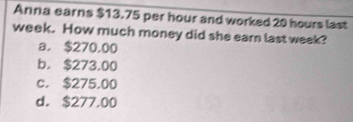 Anna earns $13.75 per hour and worked 20 hours last
week. How much money did she earn last week?
a. $270.00
b， $273,00
c. $275,00
d. $277.00