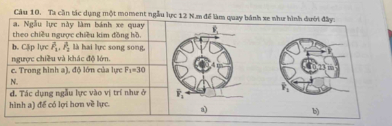 Ta cần tác dụng một moment ngẫu lực 12 N.m để làm quay bánh xe như hình dưới đây:
a. Ngẫu lực này làm bánh xe quay
theo chiều ngược chiều kim đồng hồ.
b. Cặp lực vector F_1,vector F_2 là hai lực song song,
ngược chiều và khác độ lớn.
23
c. Trong hình a), độ lớn của lurc F_1=30 m
N.
overline F_1
d. Tác dụng ngẫu lực vào vị trí như ở 
hình a) để có lợi hơn về lực.
a)
b)