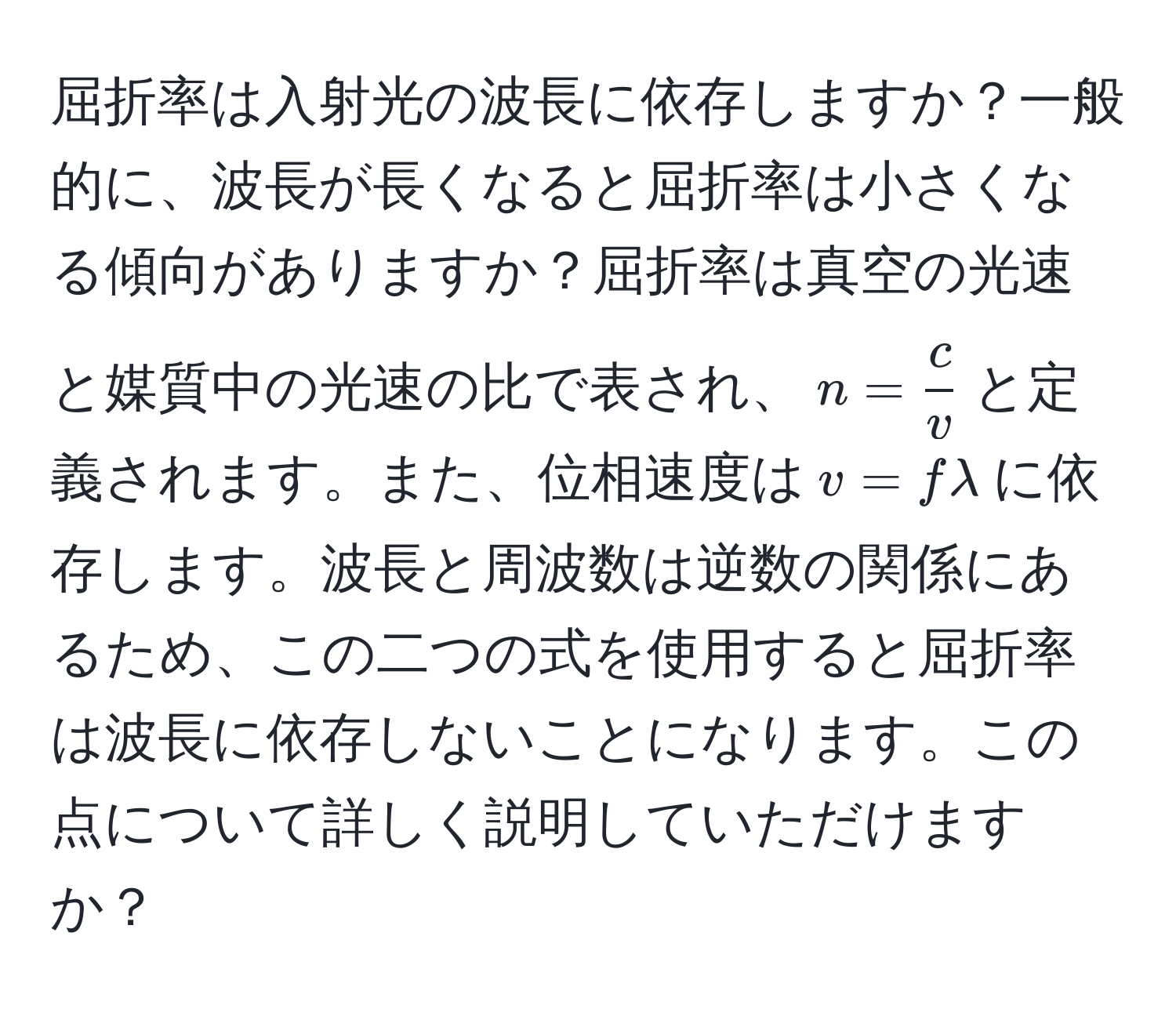 屈折率は入射光の波長に依存しますか？一般的に、波長が長くなると屈折率は小さくなる傾向がありますか？屈折率は真空の光速と媒質中の光速の比で表され、$n =  c/v $と定義されます。また、位相速度は$ v = f lambda $に依存します。波長と周波数は逆数の関係にあるため、この二つの式を使用すると屈折率は波長に依存しないことになります。この点について詳しく説明していただけますか？