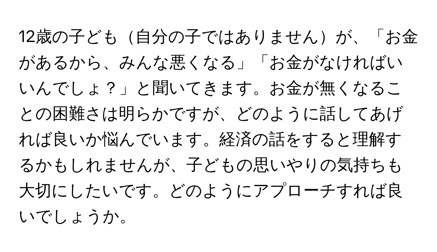 12歳の子ども自分の子ではありませんが、「お金があるから、みんな悪くなる」「お金がなければいいんでしょ？」と聞いてきます。お金が無くなることの困難さは明らかですが、どのように話してあげれば良いか悩んでいます。経済の話をすると理解するかもしれませんが、子どもの思いやりの気持ちも大切にしたいです。どのようにアプローチすれば良いでしょうか。