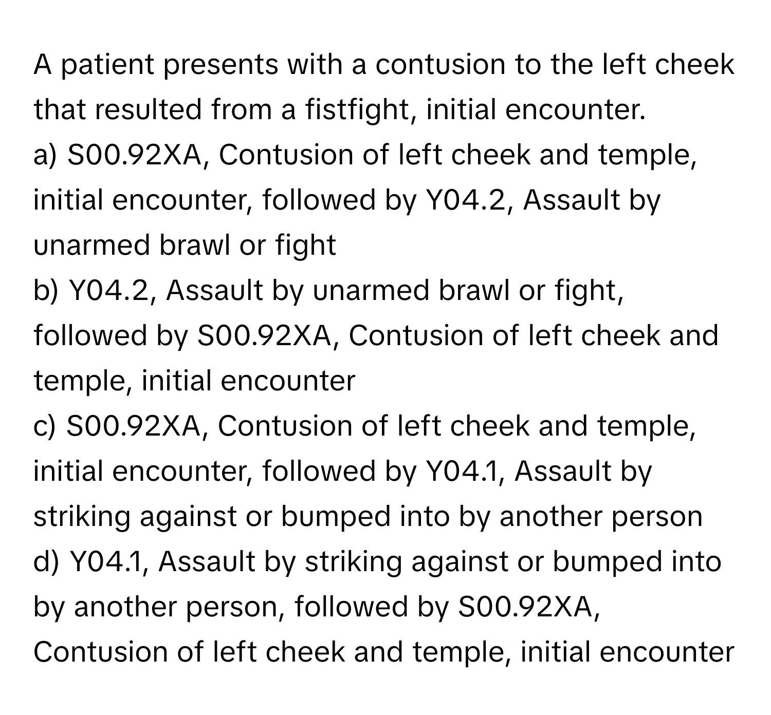 A patient presents with a contusion to the left cheek that resulted from a fistfight, initial encounter.

a) S00.92XA, Contusion of left cheek and temple, initial encounter, followed by Y04.2, Assault by unarmed brawl or fight 
b) Y04.2, Assault by unarmed brawl or fight, followed by S00.92XA, Contusion of left cheek and temple, initial encounter 
c) S00.92XA, Contusion of left cheek and temple, initial encounter, followed by Y04.1, Assault by striking against or bumped into by another person 
d) Y04.1, Assault by striking against or bumped into by another person, followed by S00.92XA, Contusion of left cheek and temple, initial encounter