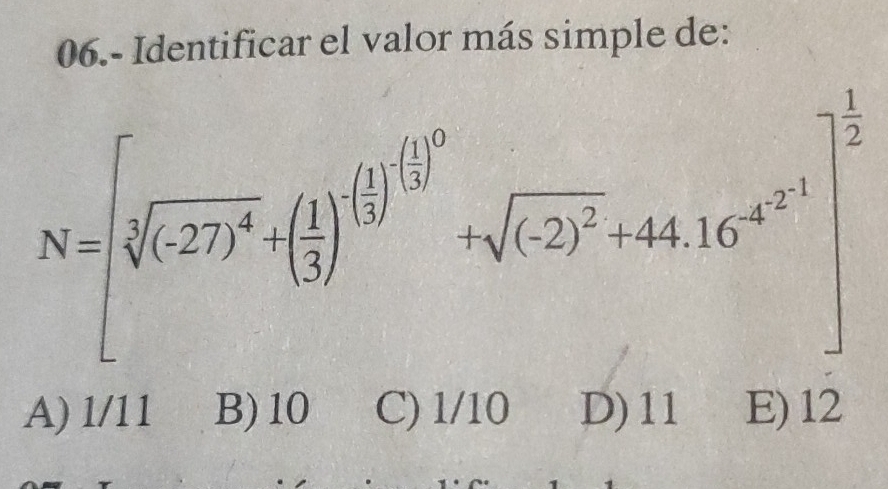 06.- Identificar el valor más simple de:
N=[sqrt[3]((-27)^4)+( 1/3 )^ 1/3 ]^ 1/3 [ 11/3 ]^0+sqrt((-2)^2)+44.16^(a^-1.2)]^ 1/2 
A) l/11 B) 10 C) 1/10 D) 11 E) 12