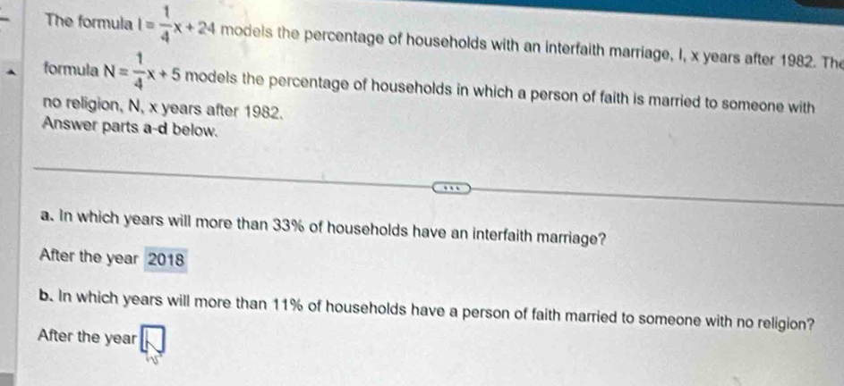 The formula I= 1/4 x+24 models the percentage of households with an interfaith marriage, I, x years after 1982. The 
formula N= 1/4 x+5 models the percentage of households in which a person of faith is married to someone with 
no religion, N, x years after 1982. 
Answer parts a-d below. 
a. In which years will more than 33% of households have an interfaith marriage? 
After the year 2018 
b. In which years will more than 11% of households have a person of faith married to someone with no religion? 
After the year