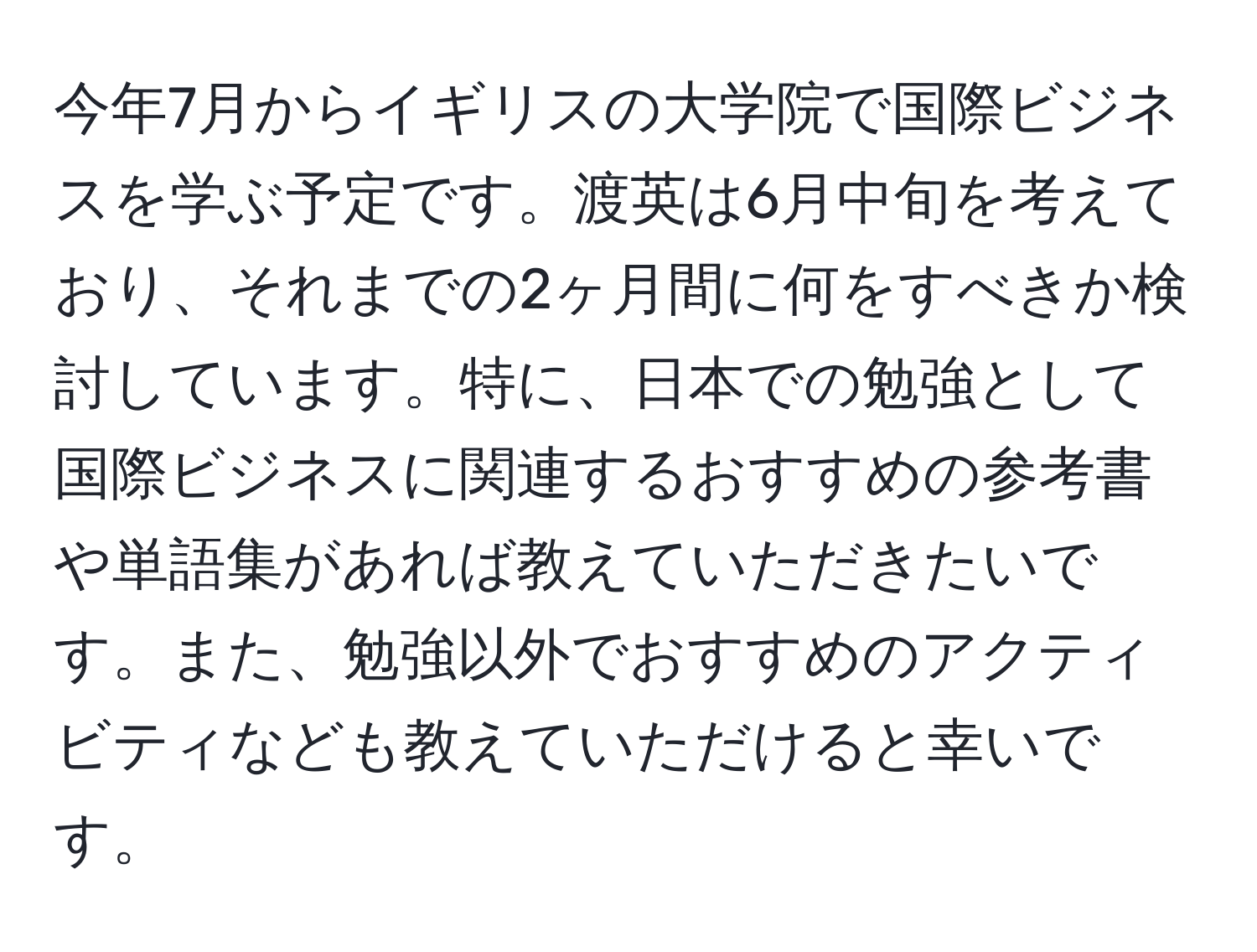 今年7月からイギリスの大学院で国際ビジネスを学ぶ予定です。渡英は6月中旬を考えており、それまでの2ヶ月間に何をすべきか検討しています。特に、日本での勉強として国際ビジネスに関連するおすすめの参考書や単語集があれば教えていただきたいです。また、勉強以外でおすすめのアクティビティなども教えていただけると幸いです。