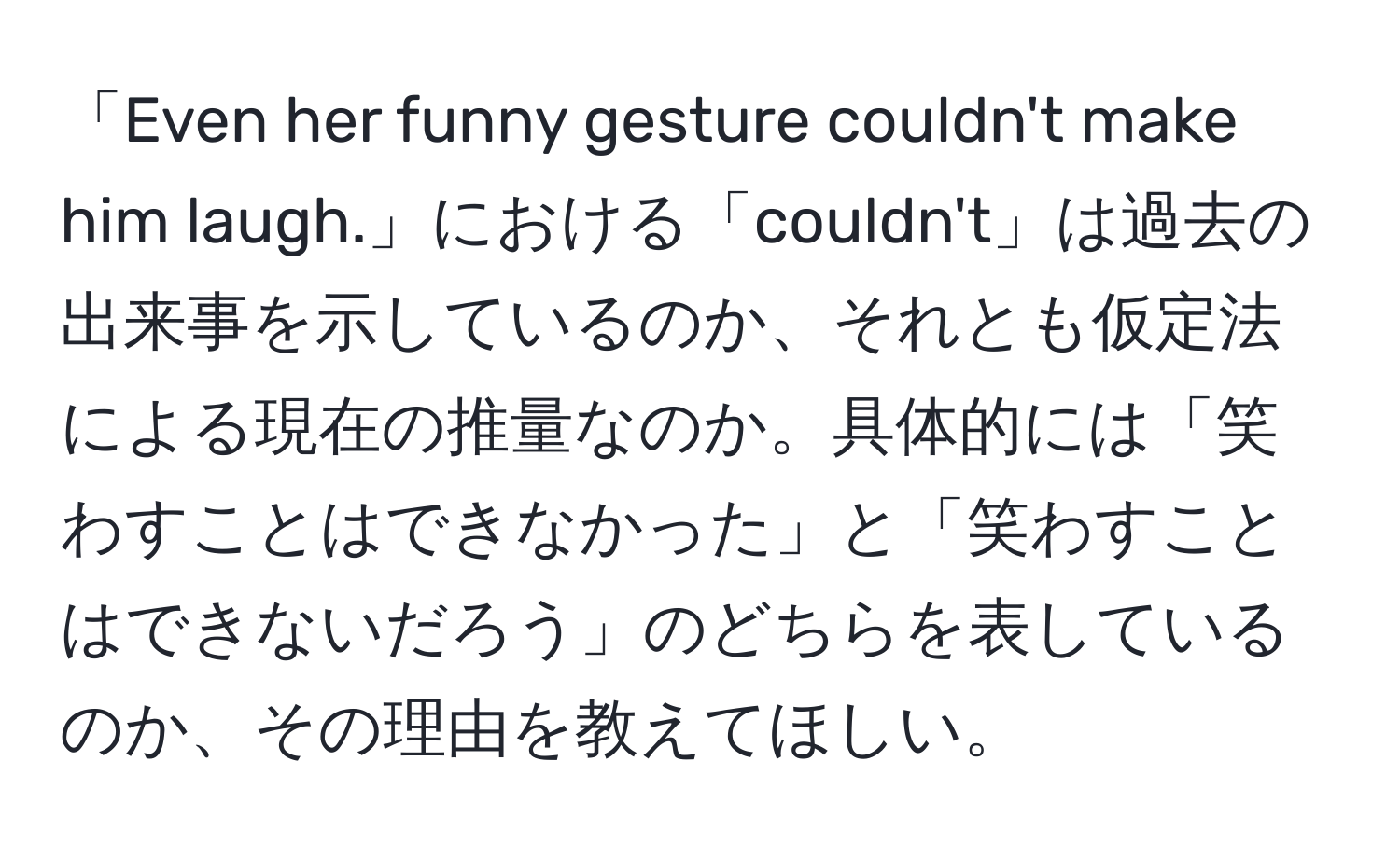 「Even her funny gesture couldn't make him laugh.」における「couldn't」は過去の出来事を示しているのか、それとも仮定法による現在の推量なのか。具体的には「笑わすことはできなかった」と「笑わすことはできないだろう」のどちらを表しているのか、その理由を教えてほしい。