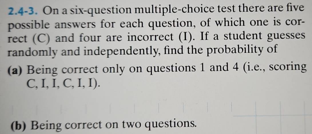 2.4-3. On a six-question multiple-choice test there are five 
possible answers for each question, of which one is cor- 
rect (C) and four are incorrect (I). If a student guesses 
randomly and independently, find the probability of 
(a) Being correct only on questions 1 and 4 (i.e., scoring
C,I,I,C,I,I). 
(b) Being correct on two questions.