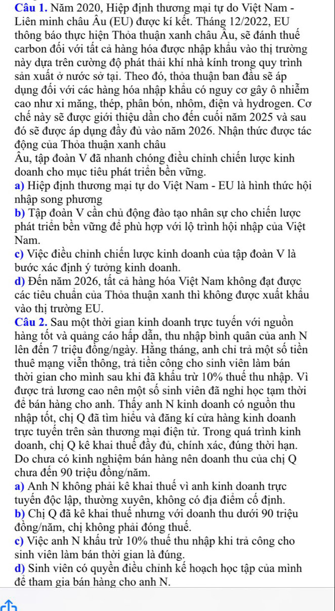 Năm 2020, Hiệp định thương mại tự do Việt Nam -
Liên minh châu Âu (EU) được kí kết. Tháng 12/2022, EU
thông báo thực hiện Thỏa thuận xanh châu Âu, sẽ đánh thuế
carbon đối với tất cả hàng hóa được nhập khẩu vào thị trường
này dựa trên cường độ phát thải khí nhà kính trong quy trình
sản xuất ở nước sở tại. Theo đó, thỏa thuận ban đầu sẽ áp
dụng đổi với các hàng hóa nhập khầu có nguy cơ gây ô nhiễm
cao như xi măng, thép, phân bón, nhôm, điện và hydrogen. Cơ
chế này sẽ được giới thiệu dần cho đến cuối năm 2025 và sau
đó sẽ được áp dụng đầy đủ vào năm 2026. Nhận thức được tác
động của Thỏa thuận xanh châu
Âu, tập đoàn V đã nhanh chóng điều chinh chiến lược kinh
doanh cho mục tiêu phát triển bền vững.
a) Hiệp định thương mại tự do Việt Nam - EU là hình thức hội
nhập song phương
b) Tập đoàn V cần chủ động đào tạo nhân sự cho chiến lược
phát triển bền vững để phù hợp với lộ trình hội nhập của Việt
Nam.
c) Việc điều chỉnh chiến lược kinh doanh của tập đoàn V là
bước xác định ý tưởng kinh doanh.
d) Đến năm 2026, tất cả hàng hóa Việt Nam không đạt được
các tiêu chuẩn của Thỏa thuận xanh thì không được xuất khẩu
vào thị trường EU.
Câu 2. Sau một thời gian kinh doanh trực tuyến với nguồn
hàng tốt và quảng cáo hấp dẫn, thu nhập bình quân của anh N
lên đến 7 triệu đồng/ngày. Hằng tháng, anh chỉ trả một số tiền
thuê mạng viễn thông, trả tiền công cho sinh viên làm bán
thời gian cho mình sau khi đã khẩu trừ 10% thuế thu nhập. Vì
được trả lương cao nên một số sinh viên đã nghi học tạm thời
để bán hàng cho anh. Thấy anh N kinh doanh có nguồn thu
nhập tốt, chị Q đã tìm hiều và đăng kí cửa hàng kinh doanh
trực tuyển trên sản thương mại điện tử. Trong quá trình kinh
doanh, chị Q kê khai thuế đầy đủ, chính xác, đúng thời hạn.
Do chưa có kinh nghiệm bán hàng nên doanh thu của chị Q
chưa đến 90 triệu đồng/năm.
a) Anh N không phải kê khai thuế vì anh kinh doanh trực
tuyển độc lập, thường xuyên, không có địa điểm cố định.
b) Chị Q đã kê khai thuế nhưng với doanh thu dưới 90 triệu
đồng/năm, chị không phải đóng thuế.
c) Việc anh N khẩu trừ 10% thuế thu nhập khi trả công cho
sinh viên làm bán thời gian là đúng.
d) Sinh viên có quyền điều chỉnh kế hoạch học tập của mình
để tham gia bán hàng cho anh N.