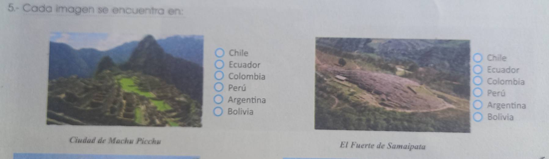 5.- Cada imagen se encuentra en: 
Chile 
Chile 
Ecuador Ecuador 
Colombia Colombia 
Perú 
Perú 
Argentina Argentina 
Bolivia 
Bolivia 
Ciudad de Machu Picchu El Fuerte de Samaipata