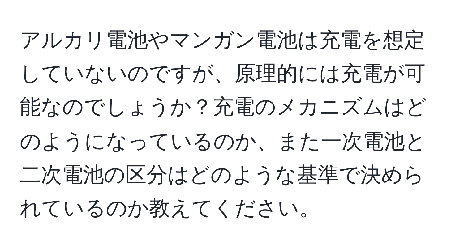 アルカリ電池やマンガン電池は充電を想定していないのですが、原理的には充電が可能なのでしょうか？充電のメカニズムはどのようになっているのか、また一次電池と二次電池の区分はどのような基準で決められているのか教えてください。