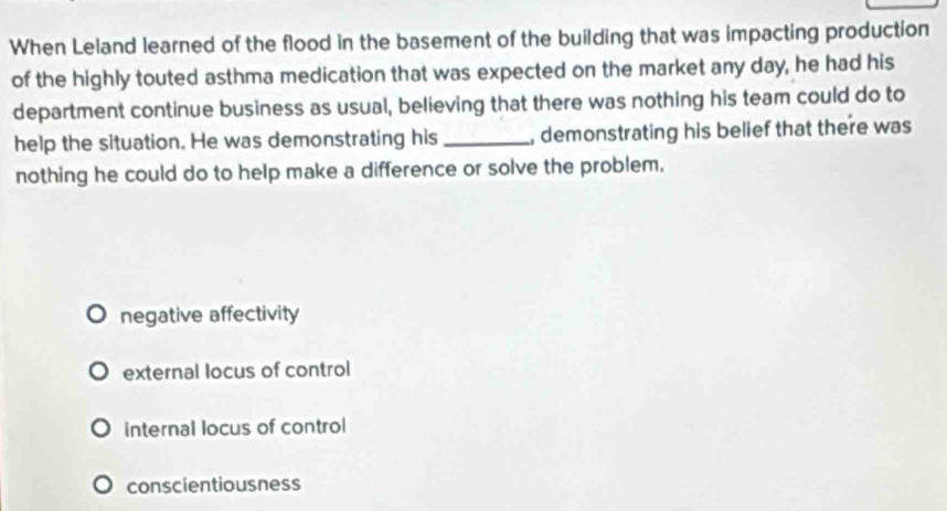 When Leland learned of the flood in the basement of the building that was impacting production
of the highly touted asthma medication that was expected on the market any day, he had his
department continue business as usual, believing that there was nothing his team could do to
help the situation. He was demonstrating his_ , demonstrating his belief that there was
nothing he could do to help make a difference or solve the problem.
negative affectivity
external locus of control
internal locus of control
conscientiousness