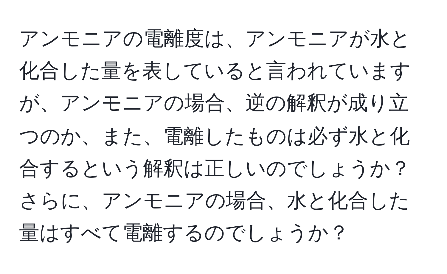 アンモニアの電離度は、アンモニアが水と化合した量を表していると言われていますが、アンモニアの場合、逆の解釈が成り立つのか、また、電離したものは必ず水と化合するという解釈は正しいのでしょうか？さらに、アンモニアの場合、水と化合した量はすべて電離するのでしょうか？