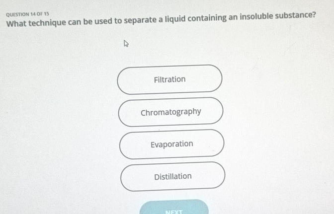 OF 15
What technique can be used to separate a liquid containing an insoluble substance?
Filtration
Chromatography
Evaporation
Distillation
NFXT