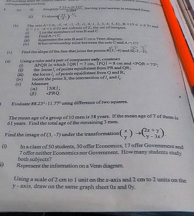 ect answers withn .
corresponding warking
L (a) @ Simplify frac 7.25* (0.16)^20.004 , leaving your answer in standard form.
(i Evaluate ( 25/4 )^-3/2
(d) The sets A=(-6,-5,-4,-3,-2,-1,0,1,2,3,4,5,6),B=(0≤ x≤ 9) and
C= x-4 are subsets of Z, the set of integers.
0 List the members of sets B and C.
i Find A∩ C
() Represent the sets B and C on a Venn diagram.
(iv) What relationship exist between the sets C and A∩ C
(c) Find the slope of the line that joins the points R(5,-4) and S(-3,-2).
(a)     Using a ruler and a pair of compasses only, construct
① △ PQR in which JQR f=7cm,|PQ|=8cm and ∠ PQR=75°
(i)     the focus l_1 of points equidistant from PR and QR;
(iii)   the locus l_2 of points equidistant from Q and R;
(iv)     locate the point S, the intersection o  l_1 and l_2
(v) Measure
(α) |SR|;
(β) ∠ PRQ.
Evaluate 88.23^2-11.77^2 using difference of two squares.
The mean age of a group of 10 men is 58 years. If the mean age of 7 of them is
61 years. Find the total age of the remaining 3 men.
Find the image of f(3,-7) under the transformation beginpmatrix x yendpmatrix to beginpmatrix 2x+y y-3xendpmatrix .
0 In a class of 50 students, 30 offer Economics, 17 offer Government and
7 offer neither Economics nor Government. How many students study
both subjects?
D Represent the information on a Venn diagram.
Using a scale of 2 cm to 1 unit on the x-axis and 2 cm to 2 units on the
y - axis, draw on the same graph sheet 0x and 0y.