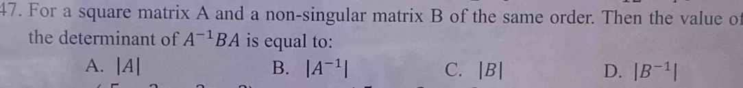 For a square matrix A and a non-singular matrix B of the same order. Then the value of
the determinant of A^(-1)BA is equal to:
A. |A| B. |A^(-1)| C. |B| D. |B^(-1)|