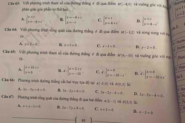 Phương
Cầu 63: Viết phương trình tham số của đường thẳng đ đi qua điểm M(-4;0) và vuông góc với đụ in beginarrayl x=1 y=2endarray.
phân giác góc phần tư thứ hai.
A. beginarrayl x=t y=-4+tendarray. . B. beginarrayl x=-4+t y=-tendarray. . C. beginarrayl x=t y=4+tendarray. . D. beginarrayl x=t y=4-tendarray. .
Ciu 2.
Câu 64: Viết phương trình tổng quát của đường thẳng đ đi qua điểm M(-1;2) và song song với tn
0x .
Đườn
A. y+2=0. B. x+1=0. C. x-1=0. D. y-2=0. Đườn
Câu 65: Viết phương trình tham số của đường thẳng đ đi qua điểm M(6;-10) và vuông góc với trục c Phưa
Oy,
# Phư
A. beginarrayl x=10+t y=6endarray. . B. d:beginarrayl x=2+t y=-10endarray. . C. d:beginarrayl x=6 y=-10-tendarray. . D. d:beginarrayl x=6 y=-10+tendarray. . (1u 3.
Câu 66: Phương trình đường thẳng cắt hai trục tọa độ tại A(-2;0) và B(0;3) là:
Đư
A. 2x-3y+4=0. B. 3x-2y+6=0. C. 3x-2y-6=0. D. 2x-3 y -4=0. Đu
Câu 67: Phương trình tổng quát của đường thẳng đi qua hai điểm A(2;-1) và B(2;5) là:
GPE
DP
A. x+y-1=0. B. 2x-7y+9=0. C. x+2=0. D. x-2=0.
65