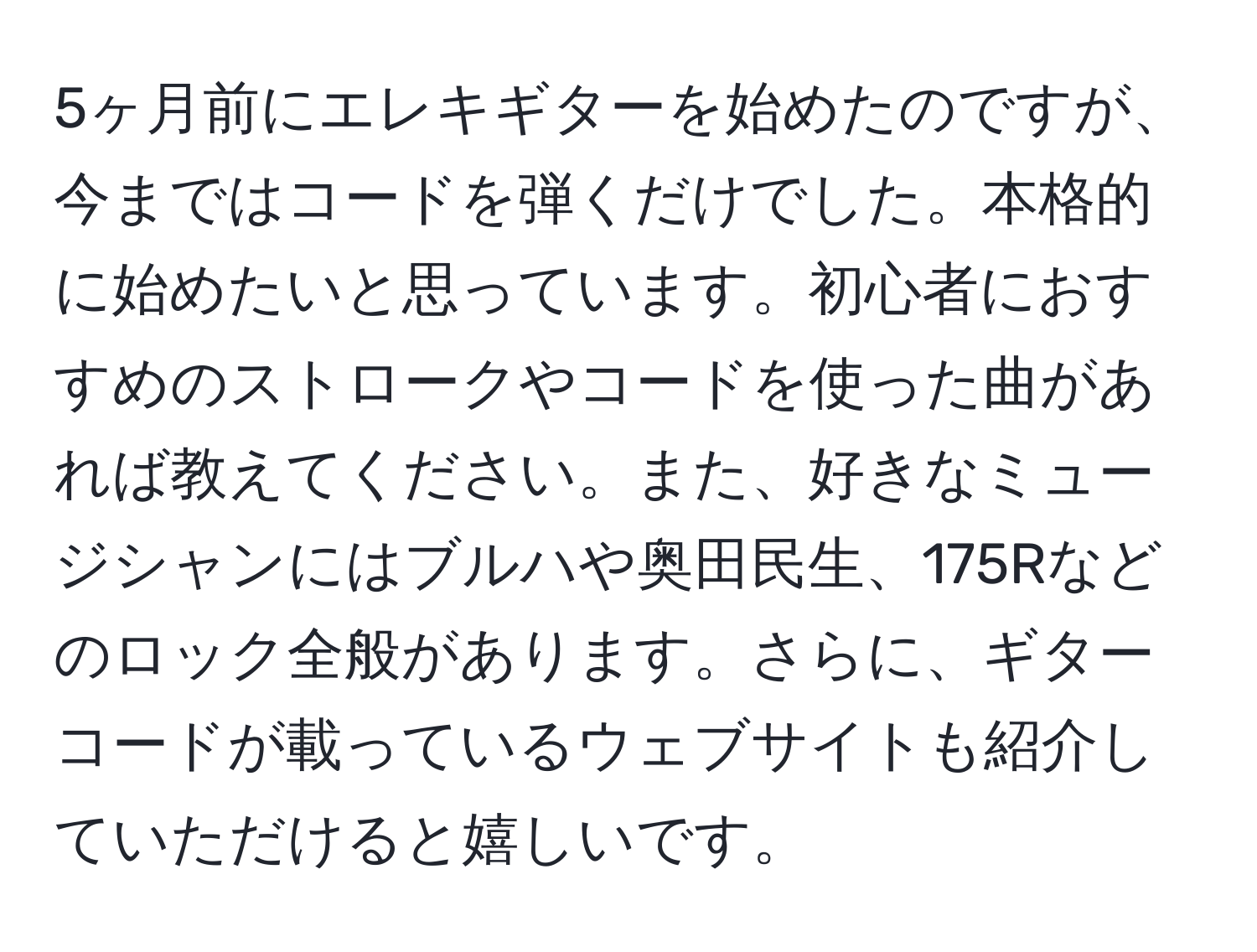 5ヶ月前にエレキギターを始めたのですが、今まではコードを弾くだけでした。本格的に始めたいと思っています。初心者におすすめのストロークやコードを使った曲があれば教えてください。また、好きなミュージシャンにはブルハや奥田民生、175Rなどのロック全般があります。さらに、ギターコードが載っているウェブサイトも紹介していただけると嬉しいです。