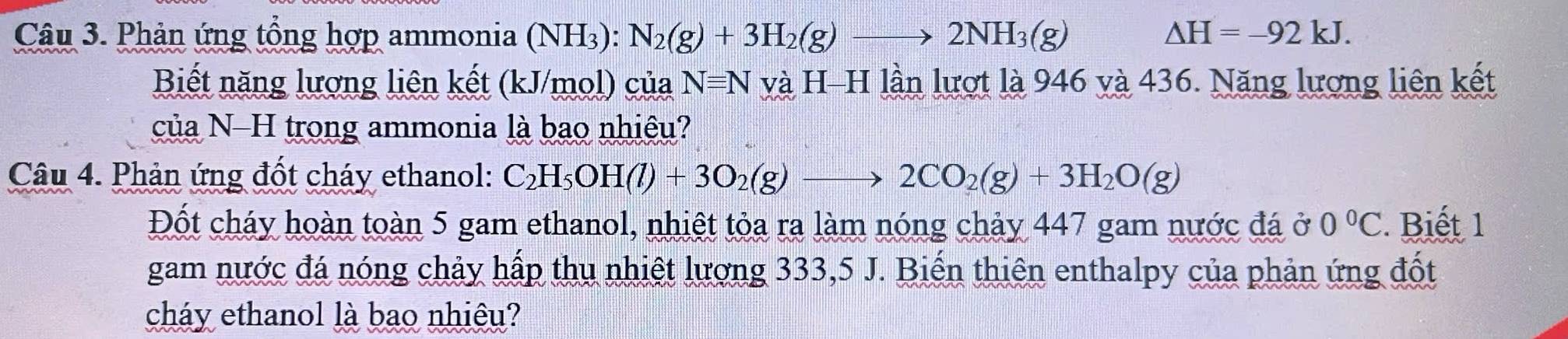 Phản ứng tổng hợp ammonia (NH_3):N_2(g)+3H_2(g)to 2NH_3(g) △ H=-92kJ. 
Biết năng lượng liên kết (kJ/mol) của N=N và H-H lần lượt là 946 và 436. Năng lượng liên kết 
của N-H trong ammonia là bao nhiệu? 
Câu 4. Phản ứng đốt cháy ethanol: C_2H_5OH(l)+3O_2(g)to 2CO_2(g)+3H_2O(g)
Đốt cháy hoàn toàn 5 gam ethanol, nhiệt tỏa ra làm nóng chảy 447 gam nước đá ở 0°C. Biết 1 
gam nước đá nóng chảy hấp thu nhiệt lượng 333, 5 J. Biến thiên enthalpy của phản ứng đốt 
cháy ethanol là bao nhiêu?