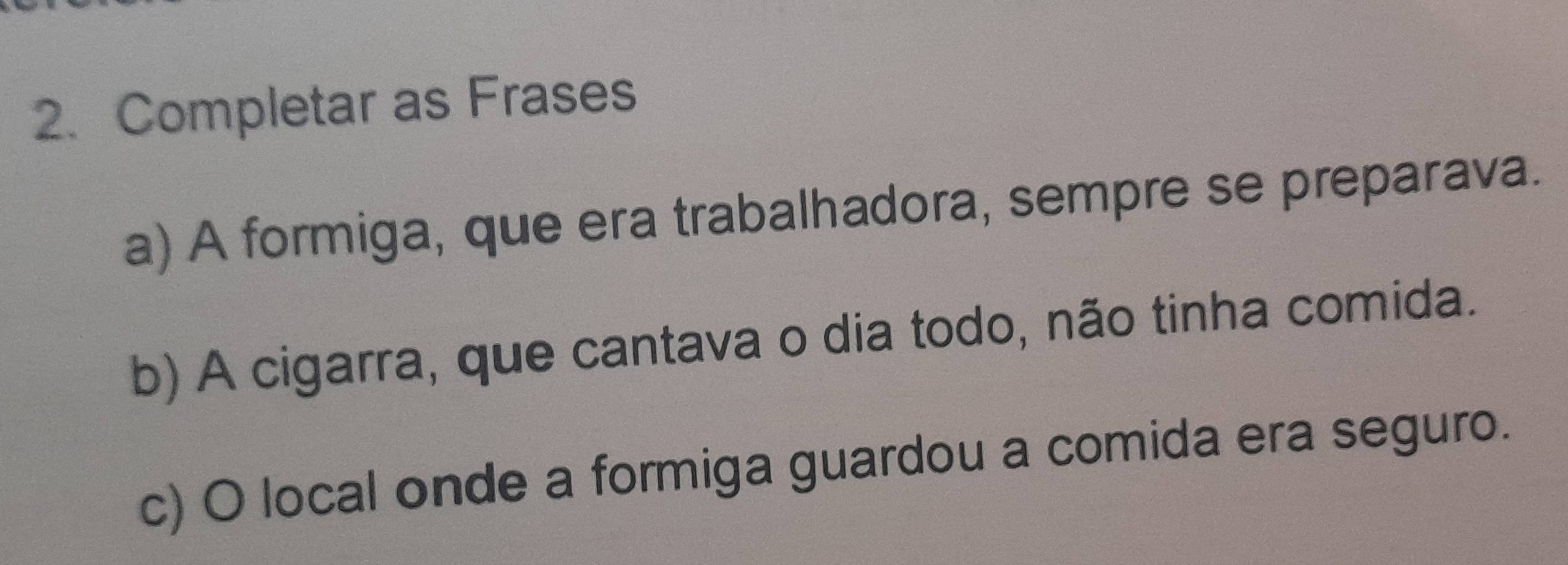 Completar as Frases 
a) A formiga, que era trabalhadora, sempre se preparava. 
b) A cigarra, que cantava o dia todo, não tinha comida. 
c) O local onde a formiga guardou a comida era seguro.