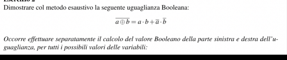 Dimostrare col metodo esaustivo la seguente uguaglianza Booleana:
overline aoplus b=a· b+overline a· overline b
Occorre effettuare separatamente il calcolo del valore Booleano della parte sinistra e destra dell’u- 
guaglianza, per tutti i possibili valori delle variabili: