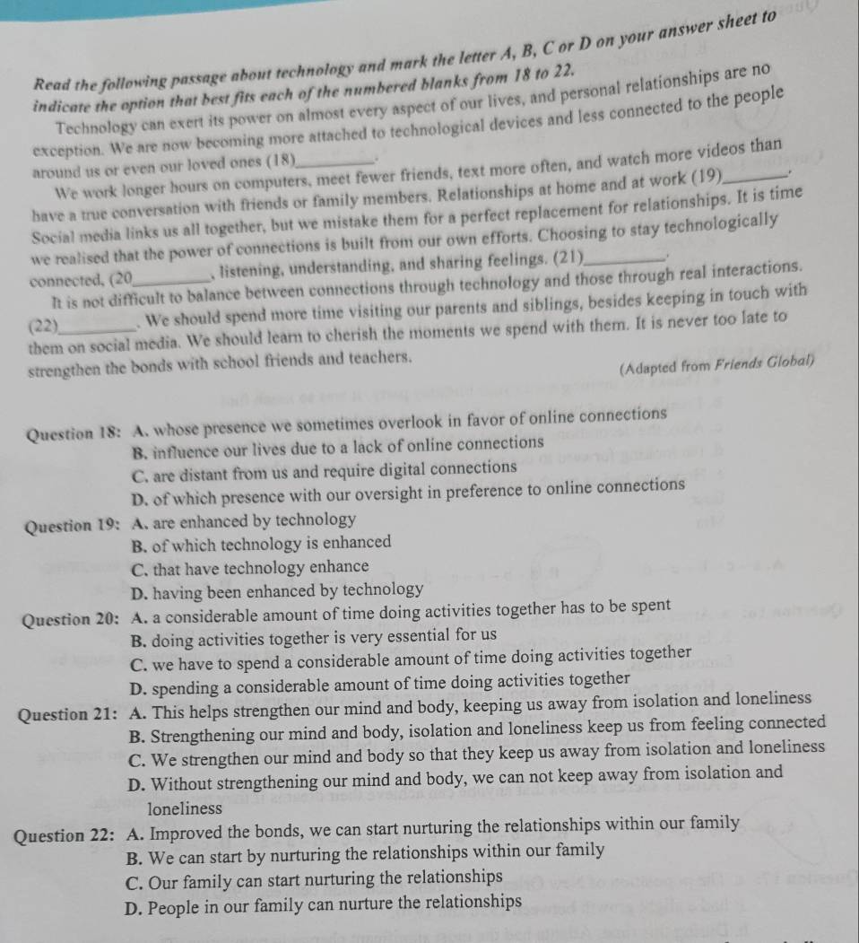 Read the following passage about technology and mark the letter A, B, C or D on your answer sheet to
indicate the option that best fits each of the numbered blanks from 18 to 22.
Technology can exert its power on almost every aspect of our lives, and personal relationships are no
exception. We are now becoming more attached to technological devices and less connected to the people
around us or even our loved ones (18)_ .
We work longer hours on computers, meet fewer friends, text more often, and watch more videos than
have a true conversation with friends or family members. Relationships at home and at work (19)_ _.
Social media links us all together, but we mistake them for a perfect replacement for relationships. It is time
we realised that the power of connections is built from our own efforts. Choosing to stay technologically
connected, (20_ , listening, understanding, and sharing feelings. (21)_ .
It is not difficult to balance between connections through technology and those through real interactions.
(22)_ . We should spend more time visiting our parents and siblings, besides keeping in touch with
them on social media. We should learn to cherish the moments we spend with them. It is never too late to
strengthen the bonds with school friends and teachers.
(Adapted from Friends Global)
Question 18: A. whose presence we sometimes overlook in favor of online connections
B. influence our lives due to a lack of online connections
C. are distant from us and require digital connections
D. of which presence with our oversight in preference to online connections
Question 19: A. are enhanced by technology
B. of which technology is enhanced
C. that have technology enhance
D. having been enhanced by technology
Question 20: A. a considerable amount of time doing activities together has to be spent
B. doing activities together is very essential for us
C. we have to spend a considerable amount of time doing activities together
D. spending a considerable amount of time doing activities together
Question 21: A. This helps strengthen our mind and body, keeping us away from isolation and loneliness
B. Strengthening our mind and body, isolation and loneliness keep us from feeling connected
C. We strengthen our mind and body so that they keep us away from isolation and loneliness
D. Without strengthening our mind and body, we can not keep away from isolation and
loneliness
Question 22: A. Improved the bonds, we can start nurturing the relationships within our family
B. We can start by nurturing the relationships within our family
C. Our family can start nurturing the relationships
D. People in our family can nurture the relationships