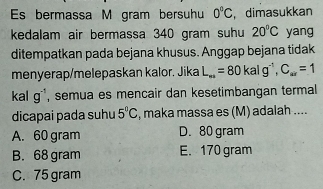 Es bermassa M gram bersuhu 0°C , dimasukkan
kedalam air bermassa 340 gram suhu 20°C yang
ditempatkan pada bejana khusus. Anggap bejana tidak
menyerap/melepaskan kalor. Jika L_mi=80kalg^(-1), C_mir=1
1- a g^(-1) , semua es mencair dan kesetimbangan termal
dicapai pada suhu 5°C , maka massa es (M) adalah ....
A. 60 gram D. 80 gram
B. 68 gram E. 170 gram
C. 75 gram