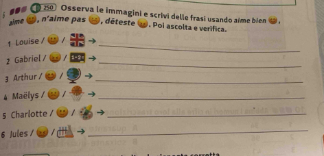 250 Osserva le immagini e scrivi delle frasí usando aime bien 
aime , n’aime pas 
ξ , déteste . Poi ascolta e verifica. 
_ 
1 Louise / 
2 Gabriel / 1 +2_ 
3 Arthur / _ 
4 Maëlys 
_ 
5 Charlotte 
_ 
6 Jules / 
_